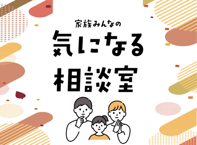 家族みんなの気になる相談室▷毎日の暮らしで気になることを専門家に聞きました